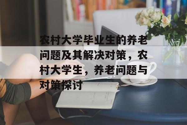 农村大学毕业生的养老问题及其解决对策,农村大学生,养老问题与对策探讨 农村大学毕业生的养老问题及其解决对策,农村大学生,养老问题与对策探讨