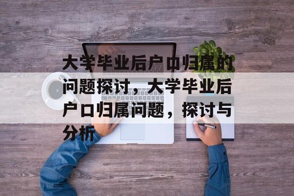 大学毕业后户口归属的问题探讨,大学毕业后户口归属问题,探讨与分析 大学毕业后户口归属的问题探讨,大学毕业后户口归属问题,探讨与分析