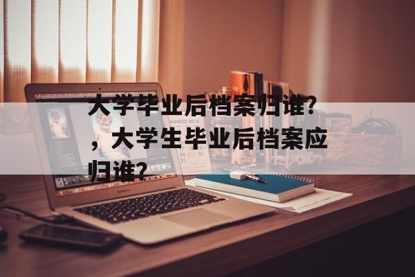 大学毕业后档案归谁？，大学生毕业后档案应归谁？