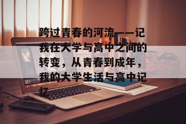 跨过青春的河流——记我在大学与高中之间的转变,从青春到成年,我的大学生活与高中记忆 跨过青春的河流——记我在大学与高中之间的转变,从青春到成年,我的大学生活与高中记忆