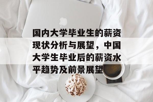 国内大学毕业生的薪资现状分析与展望,中国大学生毕业后的薪资水平趋势及前景展望 国内大学毕业生的薪资现状分析与展望,中国大学生毕业后的薪资水平趋势及前景展望