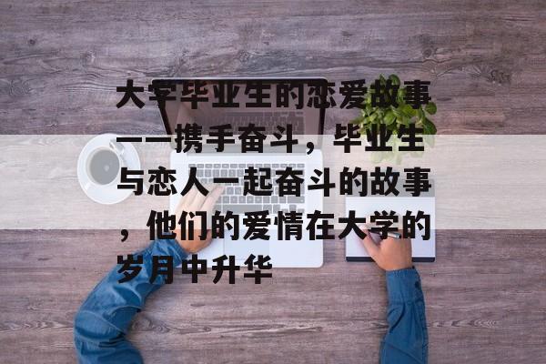 大学毕业生的恋爱故事——携手奋斗,毕业生与恋人一起奋斗的故事,他们的爱情在大学的岁月中升华 大学毕业生的恋爱故事——携手奋斗,毕业生与恋人一起奋斗的故事,他们的爱情在大学的岁月中升华