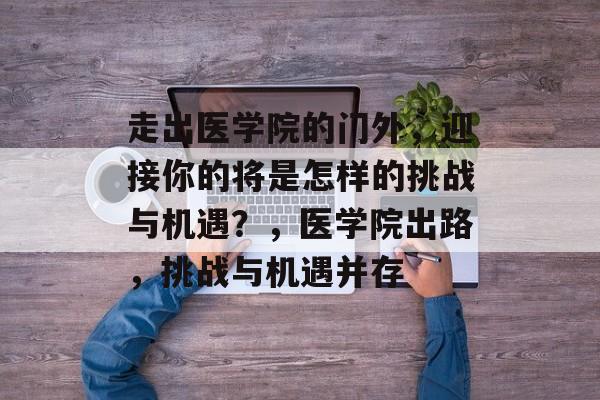 走出医学院的门外,迎接你的将是怎样的挑战与机遇?,医学院出路,挑战与机遇并存 走出医学院的门外,迎接你的将是怎样的挑战与机遇?,医学院出路,挑战与机遇并存
