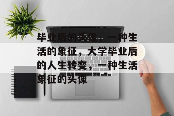 毕业后的头像,一种生活的象征,大学毕业后的人生转变,一种生活象征的头像 毕业后的头像,一种生活的象征,大学毕业后的人生转变,一种生活象征的头像