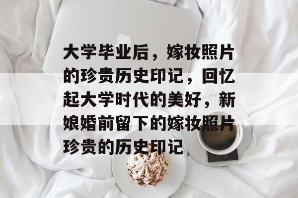 大学毕业后,嫁妆照片的珍贵历史印记,回忆起大学时代的美好,新娘婚前留下的嫁妆照片珍贵的历史印记 大学毕业后,嫁妆照片的珍贵历史印记,回忆起大学时代的美好,新娘婚前留下的嫁妆照片珍贵的历史印记