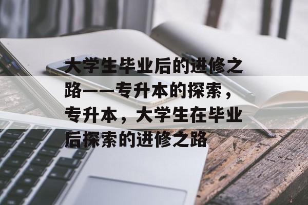 大学生毕业后的进修之路——专升本的探索,专升本,大学生在毕业后探索的进修之路 大学生毕业后的进修之路——专升本的探索,专升本,大学生在毕业后探索的进修之路