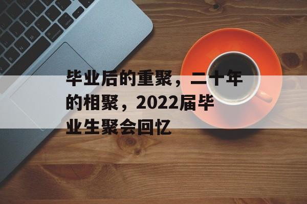 毕业后的重聚,二十年的相聚,2022届毕业生聚会回忆 毕业后的重聚,二十年的相聚,2022届毕业生聚会回忆