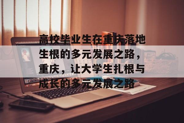 高校毕业生在重庆落地生根的多元发展之路,重庆,让大学生扎根与成长的多元发展之路 高校毕业生在重庆落地生根的多元发展之路,重庆,让大学生扎根与成长的多元发展之路