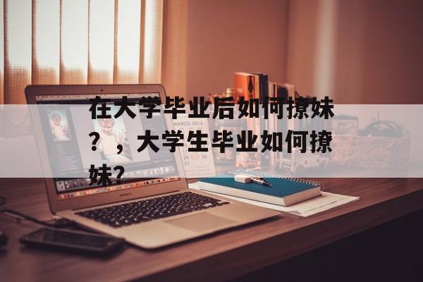 在大学毕业后如何撩妹?,大学生毕业如何撩妹? 在大学毕业后如何撩妹?,大学生毕业如何撩妹?
