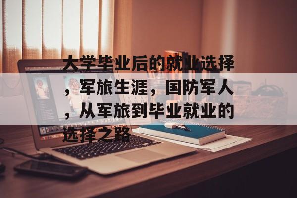 大学毕业后的就业选择,军旅生涯,国防军人,从军旅到毕业就业的选择之路 大学毕业后的就业选择,军旅生涯,国防军人,从军旅到毕业就业的选择之路