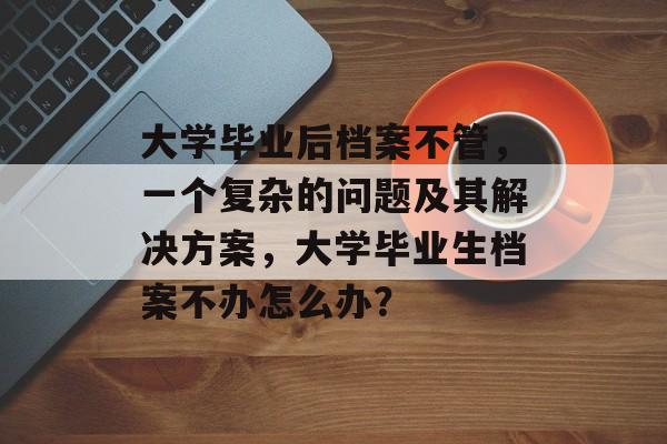 大学毕业后档案不管，一个复杂的问题及其解决方案，大学毕业生档案不办怎么办？
