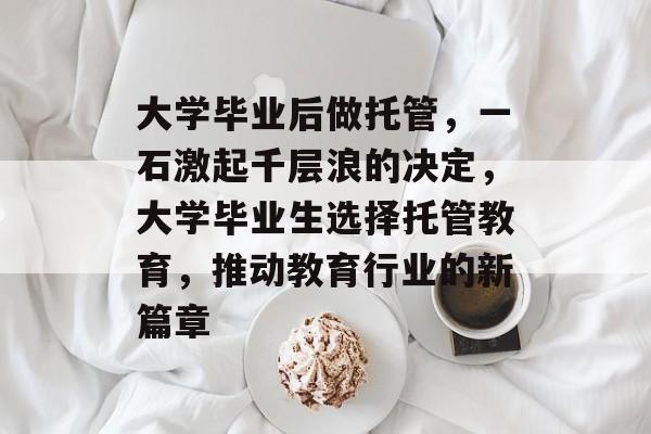 大学毕业后做托管,一石激起千层浪的决定,大学毕业生选择托管教育,推动教育行业的新篇章 大学毕业后做托管,一石激起千层浪的决定,大学毕业生选择托管教育,推动教育行业的新篇章