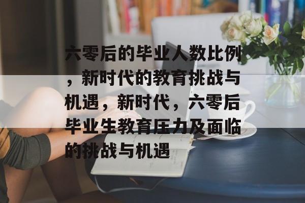 六零后的毕业人数比例,新时代的教育挑战与机遇,新时代,六零后毕业生教育压力及面临的挑战与机遇 六零后的毕业人数比例,新时代的教育挑战与机遇,新时代,六零后毕业生教育压力及面临的挑战与机遇