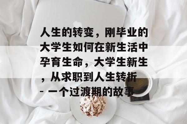 人生的转变,刚毕业的大学生如何在新生活中孕育生命,大学生新生,从求职到人生转折 - 一个过渡期的故事 人生的转变,刚毕业的大学生如何在新生活中孕育生命,大学生新生,从求职到人生转折 - 一个过渡期的故事