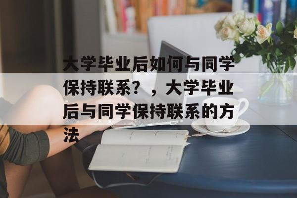 大学毕业后如何与同学保持联系?,大学毕业后与同学保持联系的方法 大学毕业后如何与同学保持联系?,大学毕业后与同学保持联系的方法