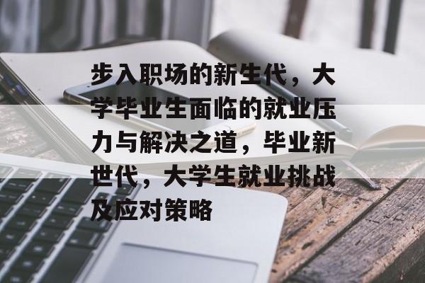 步入职场的新生代,大学毕业生面临的就业压力与解决之道,毕业新世代,大学生就业挑战及应对策略 步入职场的新生代,大学毕业生面临的就业压力与解决之道,毕业新世代,大学生就业挑战及应对策略