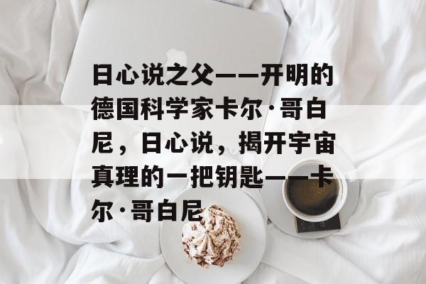 日心说之父——开明的德国科学家卡尔·哥白尼,日心说,揭开宇宙真理的一把钥匙——卡尔·哥白尼 日心说之父——开明的德国科学家卡尔·哥白尼,日心说,揭开宇宙真理的一把钥匙——卡尔·哥白尼