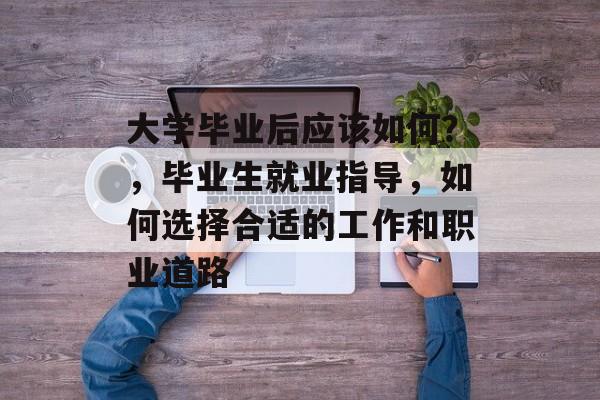 大学毕业后应该如何?,毕业生就业指导,如何选择合适的工作和职业道路 大学毕业后应该如何?,毕业生就业指导,如何选择合适的工作和职业道路