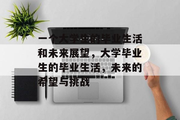 一个大学生的毕业生活和未来展望,大学毕业生的毕业生活,未来的希望与挑战 一个大学生的毕业生活和未来展望,大学毕业生的毕业生活,未来的希望与挑战