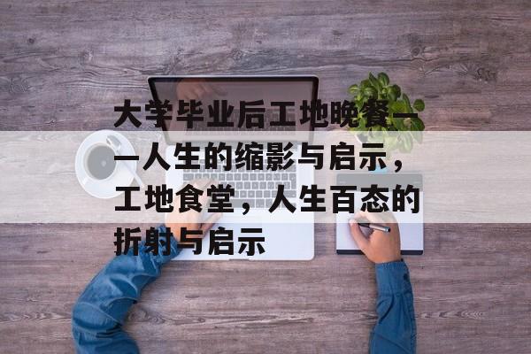 大学毕业后工地晚餐——人生的缩影与启示,工地食堂,人生百态的折射与启示 大学毕业后工地晚餐——人生的缩影与启示,工地食堂,人生百态的折射与启示