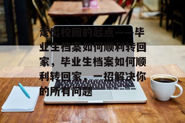 走出校园的起点——毕业生档案如何顺利转回家，毕业生档案如何顺利转回家，一招解决你的所有问题
