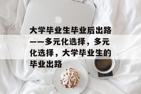 大学毕业生毕业后出路——多元化选择,多元化选择,大学毕业生的毕业出路 大学毕业生毕业后出路——多元化选择,多元化选择,大学毕业生的毕业出路