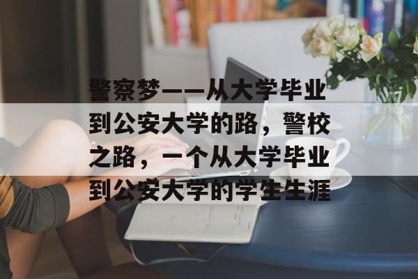 警察梦——从大学毕业到公安大学的路，警校之路，一个从大学毕业到公安大学的学生生涯