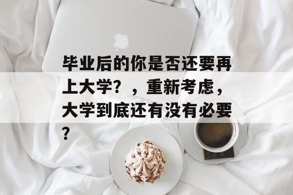 毕业后的你是否还要再上大学?,重新考虑,大学到底还有没有必要? 毕业后的你是否还要再上大学?,重新考虑,大学到底还有没有必要?