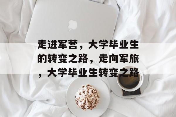 走进军营,大学毕业生的转变之路,走向军旅,大学毕业生转变之路 走进军营,大学毕业生的转变之路,走向军旅,大学毕业生转变之路