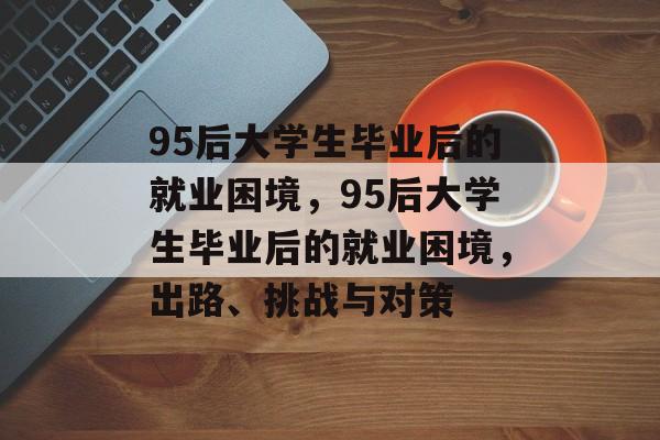 95后大学生毕业后的就业困境，95后大学生毕业后的就业困境，出路、挑战与对策