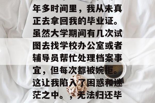 从大学毕业到现在的一年多时间里,我从未真正去拿回我的毕业证。虽然大学期间有几次试图去找学校办公室或者辅导员帮忙处理档案事宜,但每次都被婉拒。这让我陷入了困惑和迷茫之中。,无法归还毕业证的尴尬经历 从大学毕业到现在的一年多时间里,我从未真正去拿回我的毕业证。虽然大学期间有几次试图去找学校办公室或者辅导员帮忙处理档案事宜,但每次都被婉拒。这让我陷入了困惑和迷茫之中。,无法归还毕业证的尴尬经历