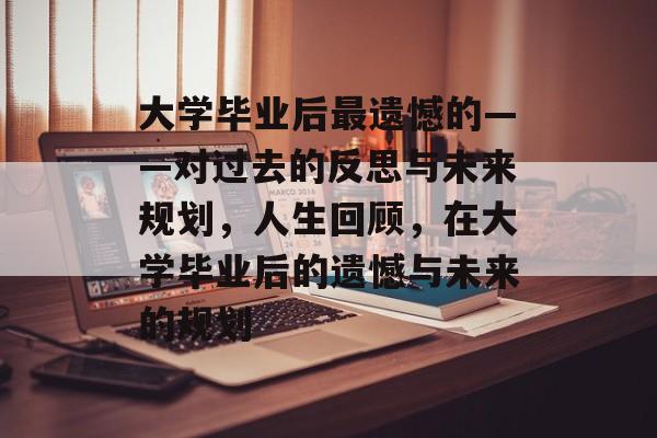 大学毕业后最遗憾的——对过去的反思与未来规划,人生回顾,在大学毕业后的遗憾与未来的规划 大学毕业后最遗憾的——对过去的反思与未来规划,人生回顾,在大学毕业后的遗憾与未来的规划