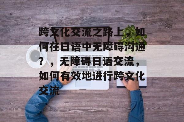跨文化交流之路上，如何在日语中无障碍沟通？，无障碍日语交流，如何有效地进行跨文化交流