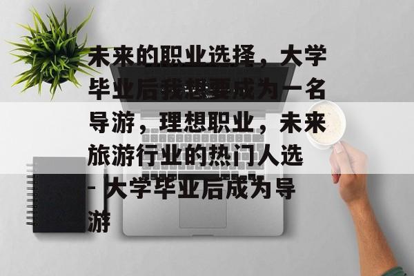 未来的职业选择，大学毕业后我想要成为一名导游，理想职业，未来旅游行业的热门人选 - 大学毕业后成为导游