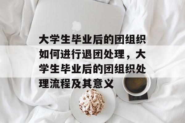 大学生毕业后的团组织如何进行退团处理,大学生毕业后的团组织处理流程及其意义 大学生毕业后的团组织如何进行退团处理,大学生毕业后的团组织处理流程及其意义