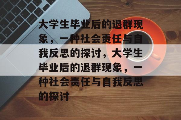 大学生毕业后的退群现象，一种社会责任与自我反思的探讨，大学生毕业后的退群现象，一种社会责任与自我反思的探讨