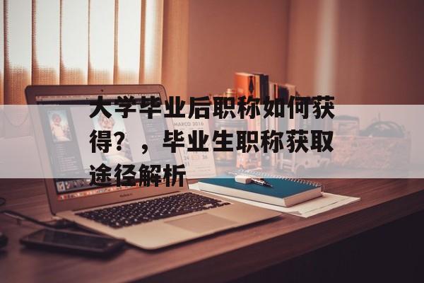 大学毕业后职称如何获得?,毕业生职称获取途径解析 大学毕业后职称如何获得?,毕业生职称获取途径解析