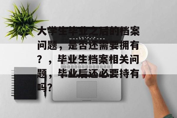 大学生毕业之后的档案问题,是否还需要拥有?,毕业生档案相关问题,毕业后还必要持有吗? 大学生毕业之后的档案问题,是否还需要拥有?,毕业生档案相关问题,毕业后还必要持有吗?