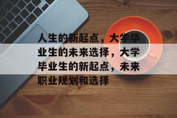 人生的新起点，大学毕业生的未来选择，大学毕业生的新起点，未来职业规划和选择