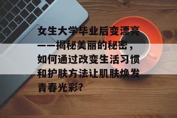女生大学毕业后变漂亮——揭秘美丽的秘密,如何通过改变生活习惯和护肤方法让肌肤焕发青春光彩? 女生大学毕业后变漂亮——揭秘美丽的秘密,如何通过改变生活习惯和护肤方法让肌肤焕发青春光彩?
