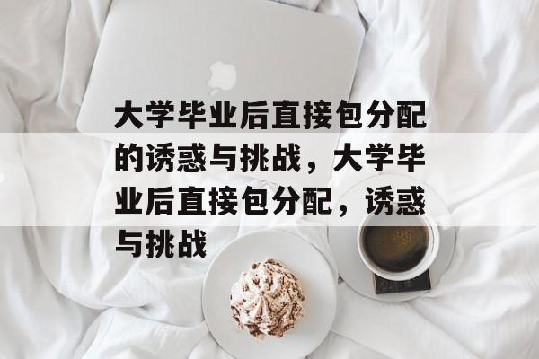 大学毕业后直接包分配的诱惑与挑战,大学毕业后直接包分配,诱惑与挑战 大学毕业后直接包分配的诱惑与挑战,大学毕业后直接包分配,诱惑与挑战