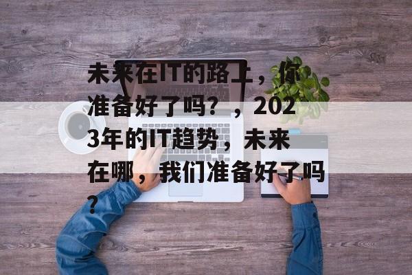未来在IT的路上，你准备好了吗？，2023年的IT趋势，未来在哪，我们准备好了吗？