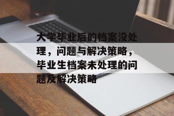 大学毕业后的档案没处理,问题与解决策略,毕业生档案未处理的问题及解决策略 大学毕业后的档案没处理,问题与解决策略,毕业生档案未处理的问题及解决策略