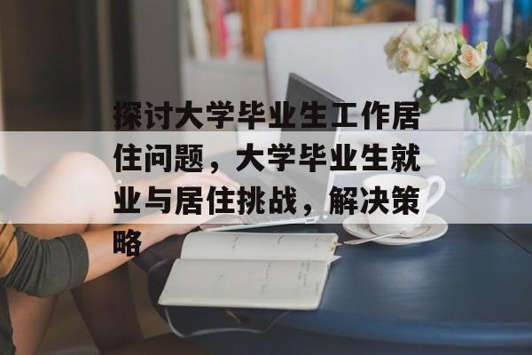 探讨大学毕业生工作居住问题,大学毕业生就业与居住挑战,解决策略 探讨大学毕业生工作居住问题,大学毕业生就业与居住挑战,解决策略