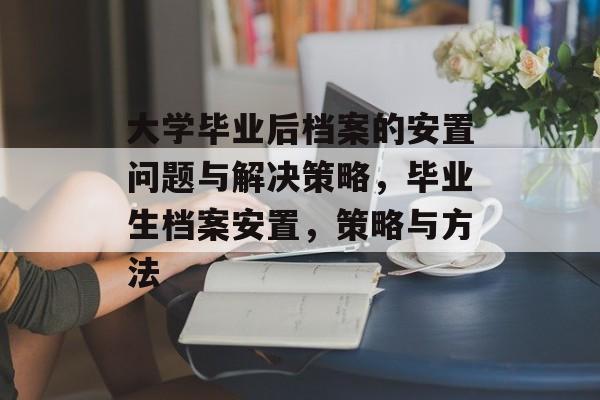 大学毕业后档案的安置问题与解决策略,毕业生档案安置,策略与方法 大学毕业后档案的安置问题与解决策略,毕业生档案安置,策略与方法