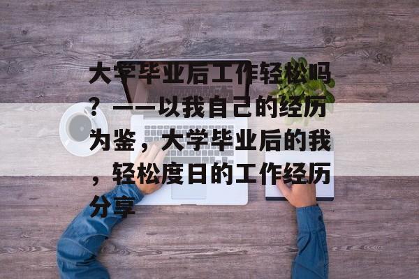 大学毕业后工作轻松吗?——以我自己的经历为鉴,大学毕业后的我,轻松度日的工作经历分享 大学毕业后工作轻松吗?——以我自己的经历为鉴,大学毕业后的我,轻松度日的工作经历分享