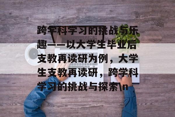 跨学科学习的挑战与乐趣——以大学生毕业后支教再读研为例,大学生支教再读研,跨学科学习的挑战与探索\n 跨学科学习的挑战与乐趣——以大学生毕业后支教再读研为例,大学生支教再读研,跨学科学习的挑战与探索\n