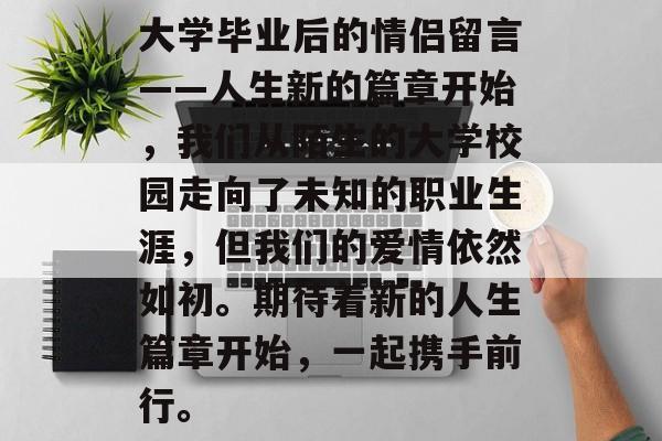 大学毕业后的情侣留言——人生新的篇章开始,我们从陌生的大学校园走向了未知的职业生涯,但我们的爱情依然如初。期待着新的人生篇章开始,一起携手前行。 大学毕业后的情侣留言——人生新的篇章开始,我们从陌生的大学校园走向了未知的职业生涯,但我们的爱情依然如初。期待着新的人生篇章开始,一起携手前行。