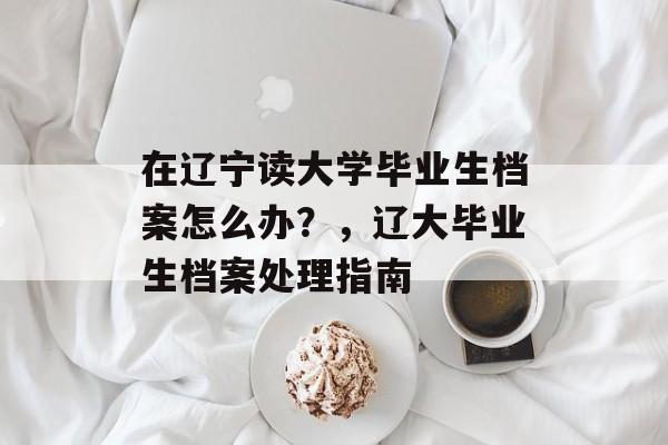 在辽宁读大学毕业生档案怎么办？，辽大毕业生档案处理指南