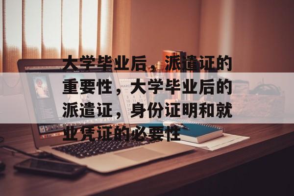 大学毕业后,派遣证的重要性,大学毕业后的派遣证,身份证明和就业凭证的必要性 大学毕业后,派遣证的重要性,大学毕业后的派遣证,身份证明和就业凭证的必要性